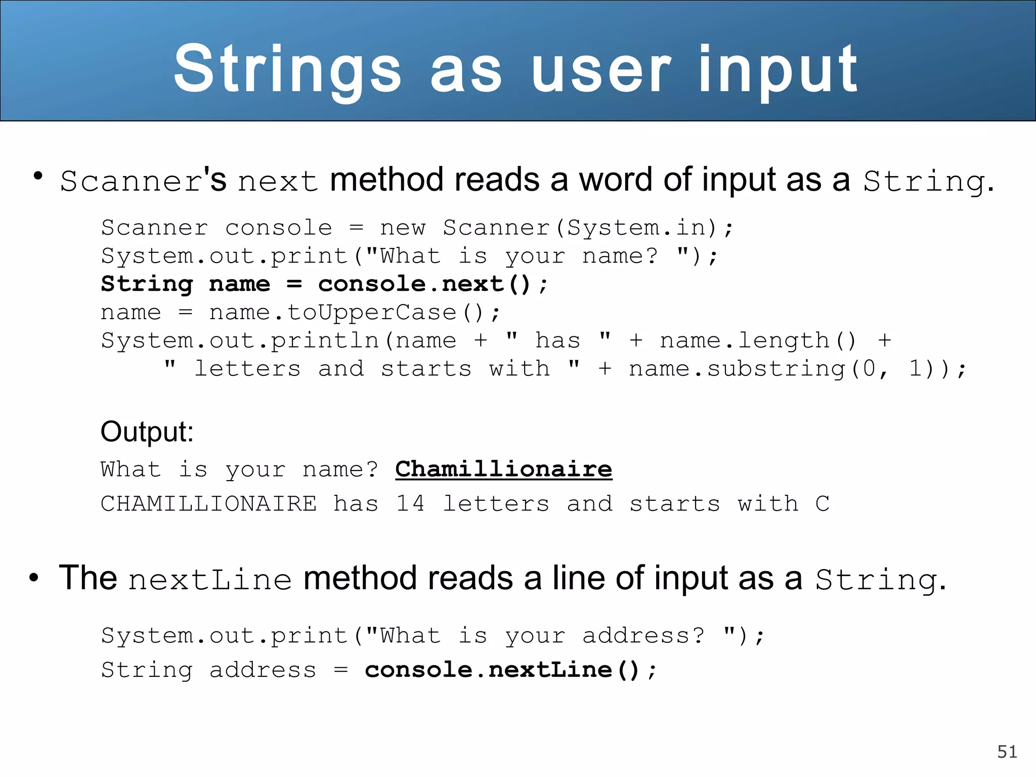 51 
Strings as user input 
• Scanner's next method reads a word of input as a String. 
Scanner console = new Scanner(System.in); 
System.out.print("What is your name? "); 
String name = console.next(); 
name = name.toUpperCase(); 
System.out.println(name + " has " + name.length() + 
" letters and starts with " + name.substring(0, 1)); 
Output: 
What is your name? Chamillionaire 
CHAMILLIONAIRE has 14 letters and starts with C 
• The nextLine method reads a line of input as a String. 
System.out.print("What is your address? "); 
String address = console.nextLine(); 
 