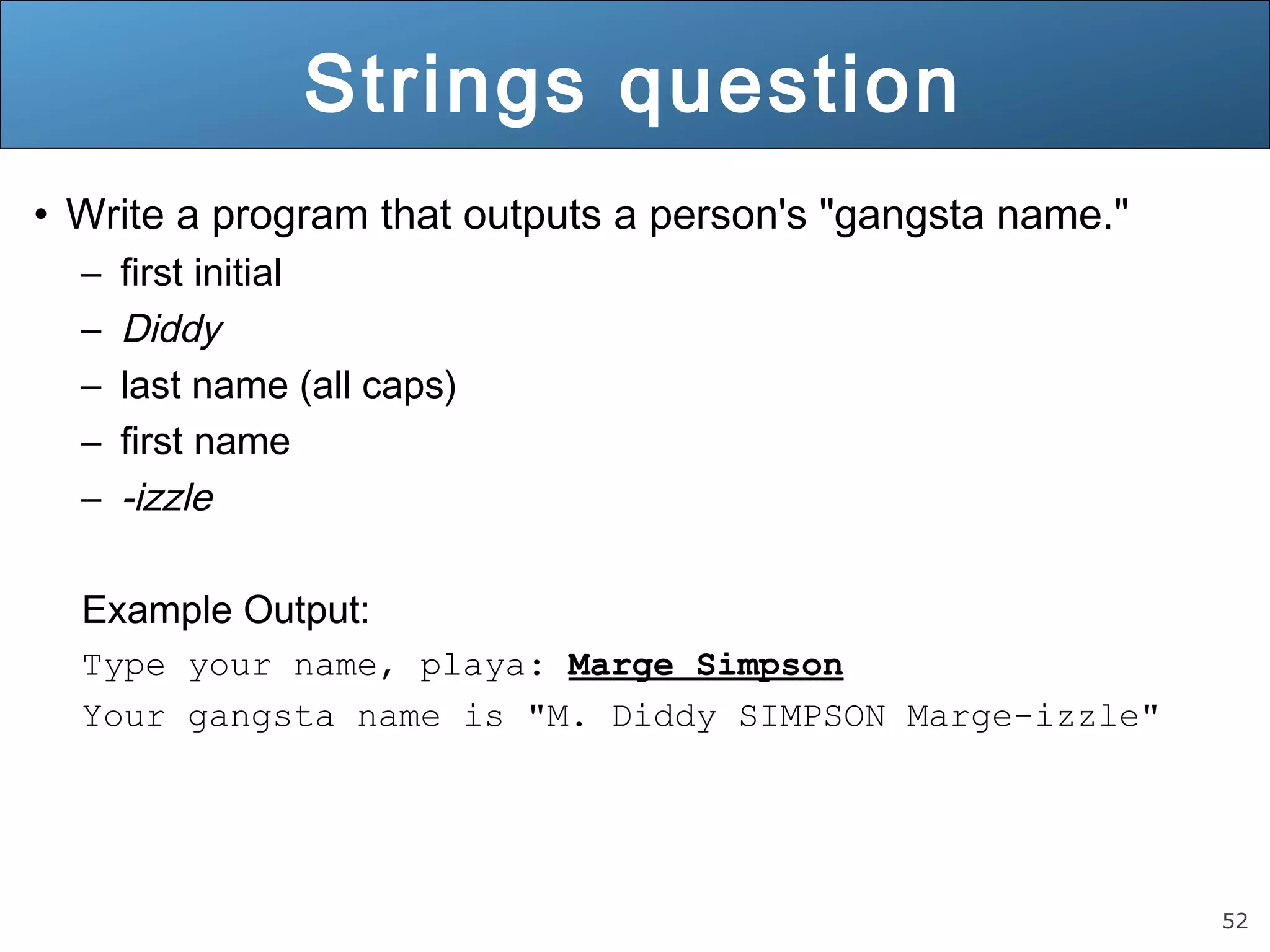 52 
Strings question 
• Write a program that outputs a person's "gangsta name." 
– first initial 
– Diddy 
– last name (all caps) 
– first name 
– -izzle 
Example Output: 
Type your name, playa: Marge Simpson 
Your gangsta name is "M. Diddy SIMPSON Marge-izzle" 
 