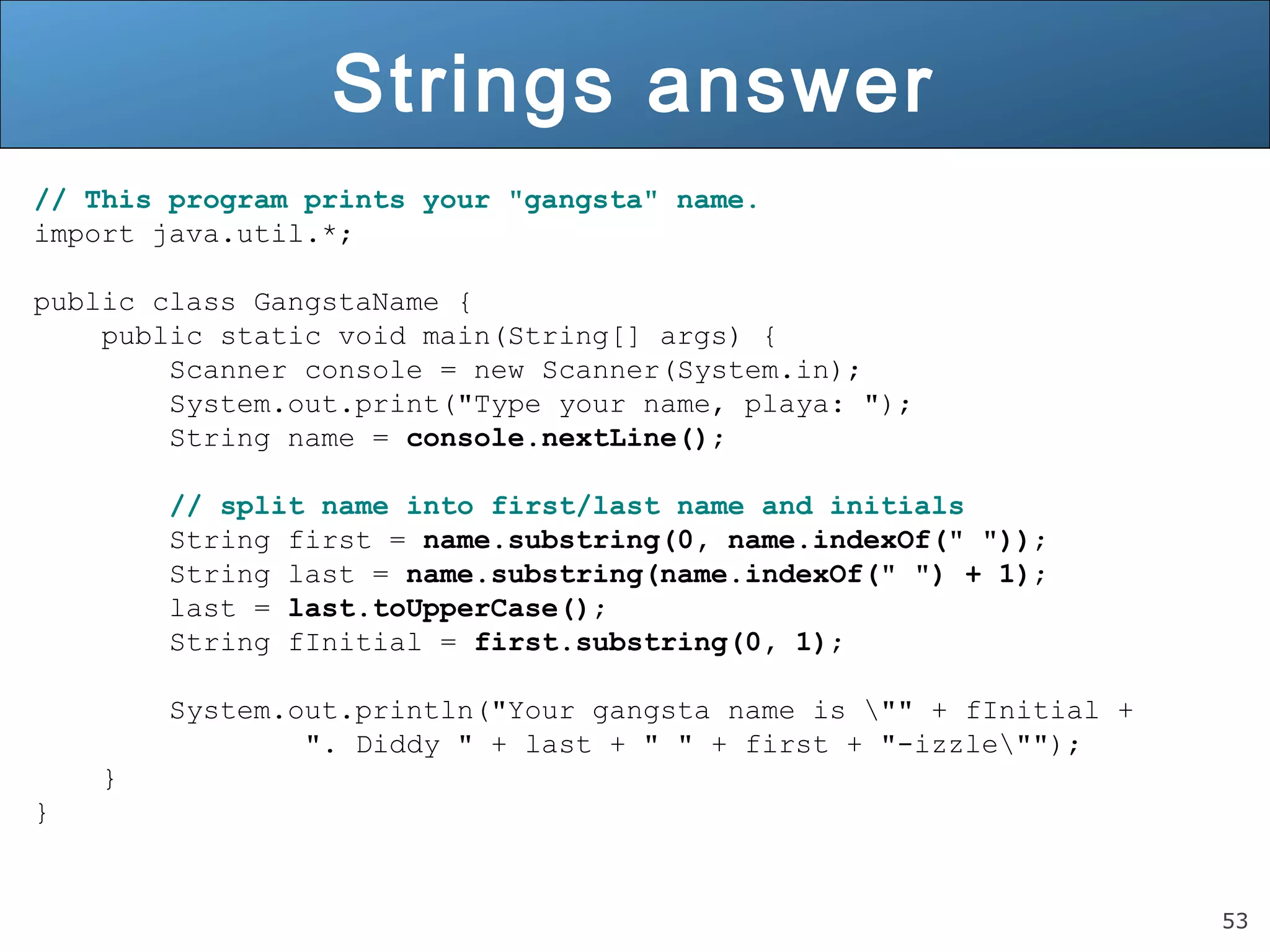 53 
Strings answer 
// This program prints your "gangsta" name. 
import java.util.*; 
public class GangstaName { 
public static void main(String[] args) { 
Scanner console = new Scanner(System.in); 
System.out.print("Type your name, playa: "); 
String name = console.nextLine(); 
// split name into first/last name and initials 
String first = name.substring(0, name.indexOf(" ")); 
String last = name.substring(name.indexOf(" ") + 1); 
last = last.toUpperCase(); 
String fInitial = first.substring(0, 1); 
System.out.println("Your gangsta name is "" + fInitial + 
". Diddy " + last + " " + first + "-izzle""); 
} 
} 
