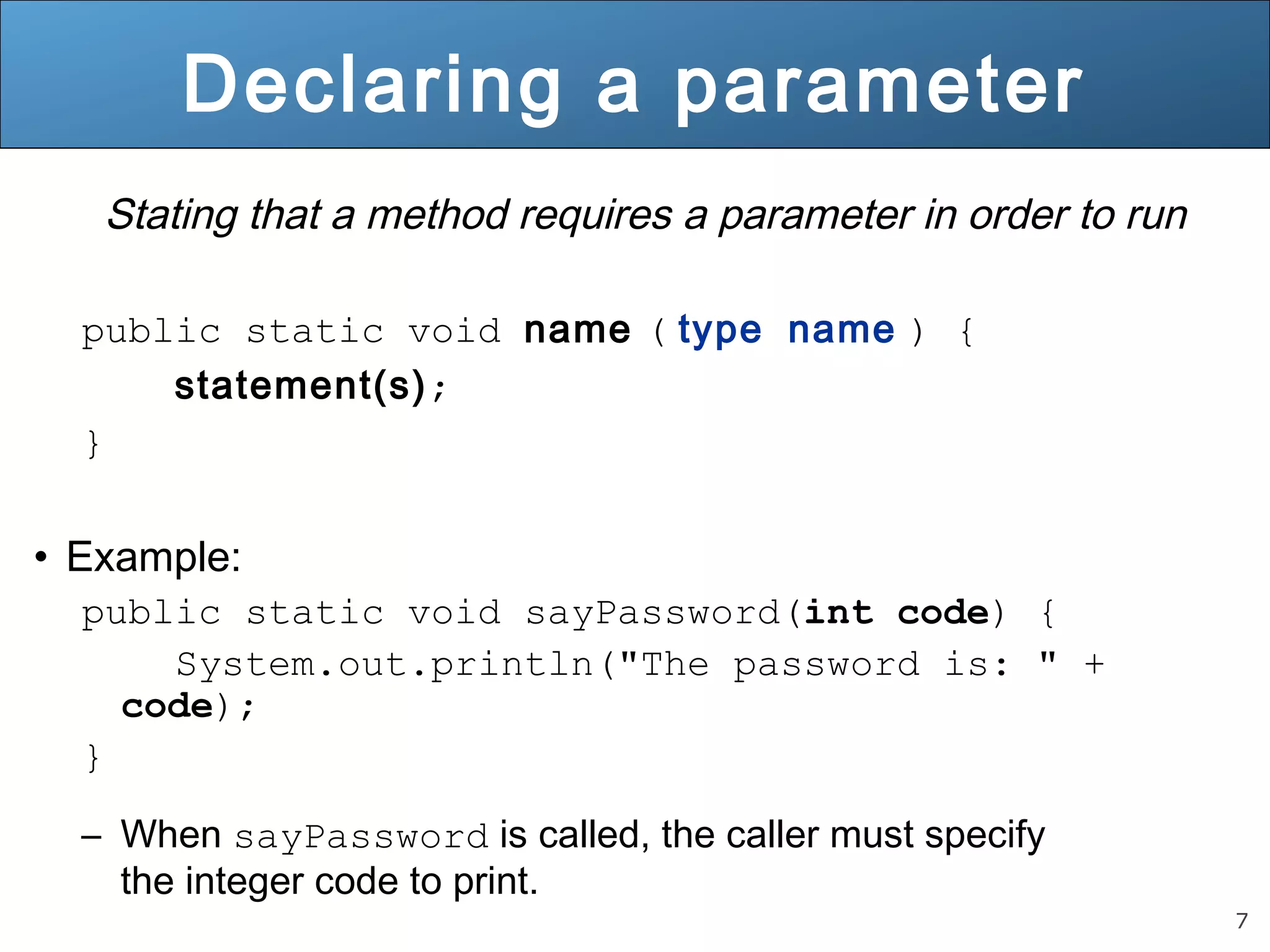 7 
Declaring a parameter 
Stating that a method requires a parameter in order to run 
public static void name ( type name ) { 
statement(s); 
} 
• Example: 
public static void sayPassword(int code) { 
System.out.println("The password is: " + 
code); 
} 
– When sayPassword is called, the caller must specify 
the integer code to print. 
 