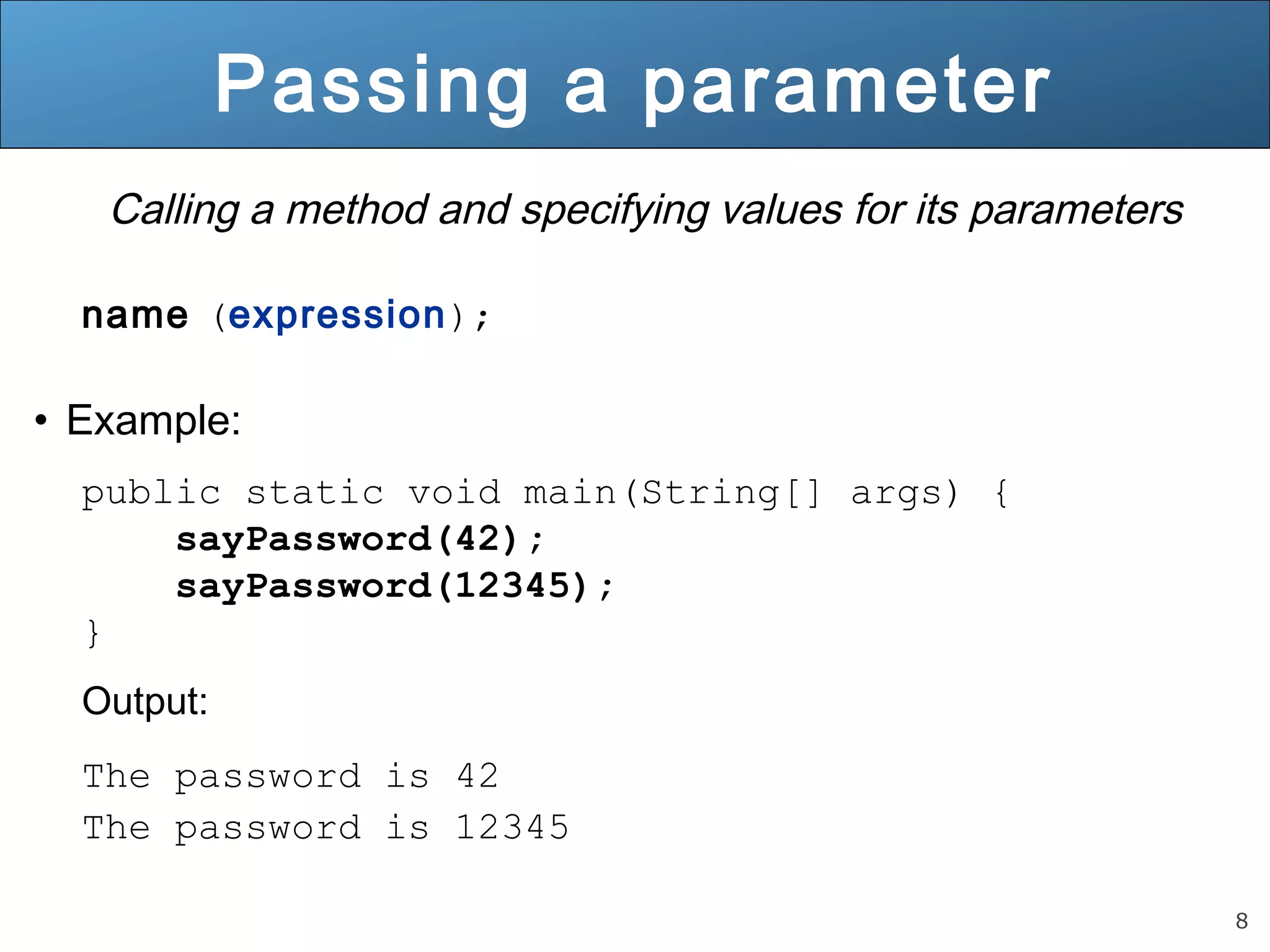 8 
Passing a parameter 
Calling a method and specifying values for its parameters 
name (expression); 
• Example: 
public static void main(String[] args) { 
sayPassword(42); 
sayPassword(12345); 
} 
Output: 
The password is 42 
The password is 12345 
 