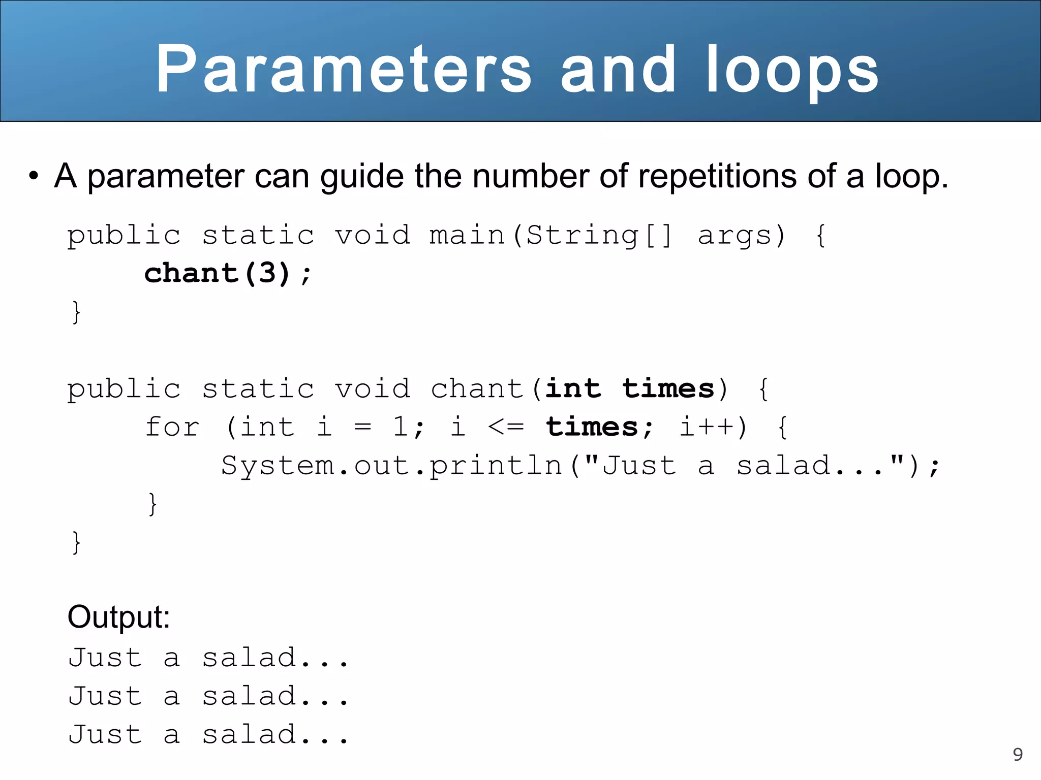 9 
Parameters and loops 
• A parameter can guide the number of repetitions of a loop. 
public static void main(String[] args) { 
chant(3); 
} 
public static void chant(int times) { 
for (int i = 1; i <= times; i++) { 
System.out.println("Just a salad..."); 
} 
} 
Output: 
Just a salad... 
Just a salad... 
Just a salad... 
 