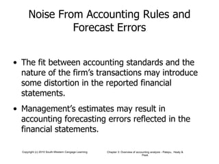 Noise From Accounting Rules and Forecast Errors The fit between accounting standards and the nature of the firm’s transactions may introduce some distortion in the reported financial statements. Management’s estimates may result in accounting forecasting errors reflected in the financial statements. 