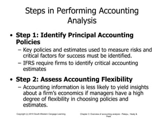 Steps in Performing Accounting Analysis Step 1: Identify Principal Accounting Policies Key policies and estimates used to measure risks and critical factors for success must be identified. IFRS require firms to identify critical accounting estimates Step 2: Assess Accounting Flexibility Accounting information is less likely to yield insights about a firm’s economics if managers have a high degree of flexibility in choosing policies and estimates. 