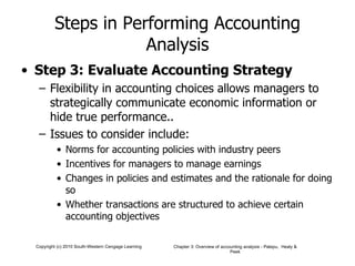Steps in Performing Accounting Analysis Step 3: Evaluate Accounting Strategy Flexibility in accounting choices allows managers to strategically communicate economic information or hide true performance.. Issues to consider include: Norms for accounting policies with industry peers Incentives for managers to manage earnings Changes in policies and estimates and the rationale for doing so Whether transactions are structured to achieve certain accounting objectives 