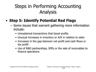 Steps in Performing Accounting Analysis Step 5: Identify Potential Red Flags Some issues that warrant gathering more information include: Unexplained transactions that boost profits Unusual increases in inventory or A/R in relation to sales Increases in the gap between net profit and cash flows or tax profit Use of R&D partnerships, SPEs or the sale of receivables to finance operations 