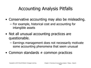 Accounting Analysis Pitfalls Conservative accounting may also be misleading. For example, historical cost and accounting for intangible assets Not all unusual accounting practices are questionable. Earnings management does not necessarily motivate some accounting phenomena that seem unusual Common standards  ≠ common practices 