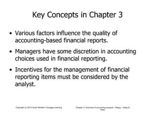 Key Concepts in Chapter 3 Various factors influence the quality of accounting-based financial reports. Managers have some discretion in accounting choices used in financial reporting. Incentives for the management of financial reporting items must be considered by the analyst. 
