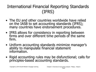 International Financial Reporting Standards (IFRS) The EU and other countries worldwide have relied on the IASB to set accounting standards (IFRS); many countries have endorsement procedures. IFRS allows for consistency in reporting between firms and over different time periods of the same firm. Uniform accounting standards minimize manager’s ability to manipulate financial statement information. Rigid accounting rules may be disfunctional; calls for principles-based accounting standards. 