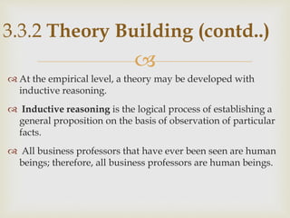 
 At the empirical level, a theory may be developed with
inductive reasoning.
 Inductive reasoning is the logical process of establishing a
general proposition on the basis of observation of particular
facts.
 All business professors that have ever been seen are human
beings; therefore, all business professors are human beings.
3.3.2 Theory Building (contd..)
 