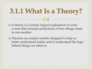 
 A theory is a formal, logical explanation of some
events that includes predictions of how things relate
to one another.
 Theories are simply models designed to help us
better understand reality and to understand the logic
behind things we observe.
3.1.1 What Is a Theory?
 