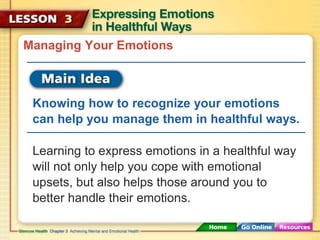 Managing Your Emotions 
Knowing how to recognize your emotions 
can help you manage them in healthful ways. 
Learning to express emotions in a healthful way 
will not only help you cope with emotional 
upsets, but also helps those around you to 
better handle their emotions. 
 