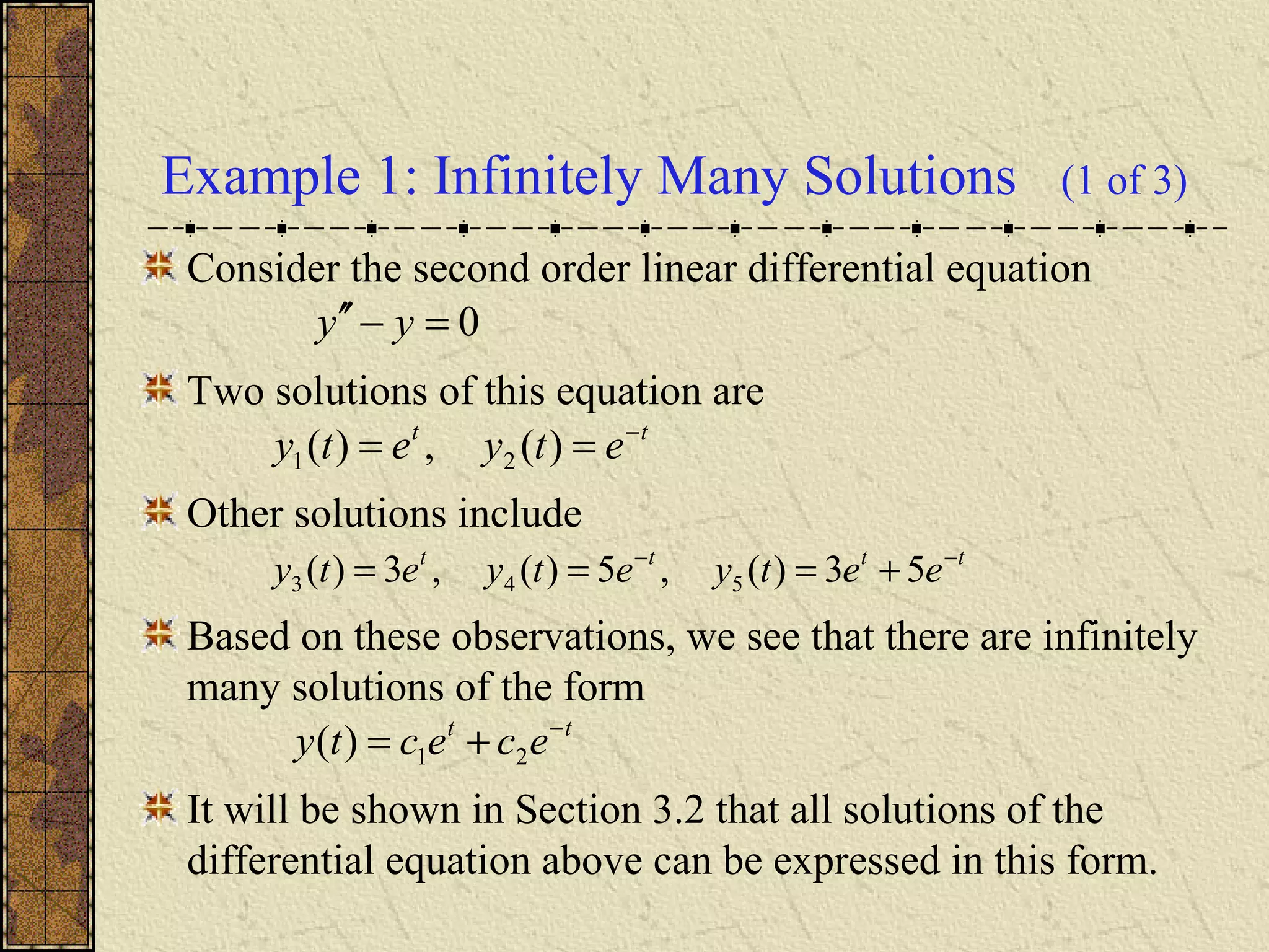 Example 1: Infinitely Many Solutions (1 of 3)
Consider the second order linear differential equation
Two solutions of this equation are
Other solutions include
Based on these observations, we see that there are infinitely
many solutions of the form
It will be shown in Section 3.2 that all solutions of the
differential equation above can be expressed in this form.
0=−′′ yy
tt
etyety −
== )(,)( 21
tttt
eetyetyety −−
+=== 53)(,5)(,3)( 543
tt
ececty −
+= 21)(
 