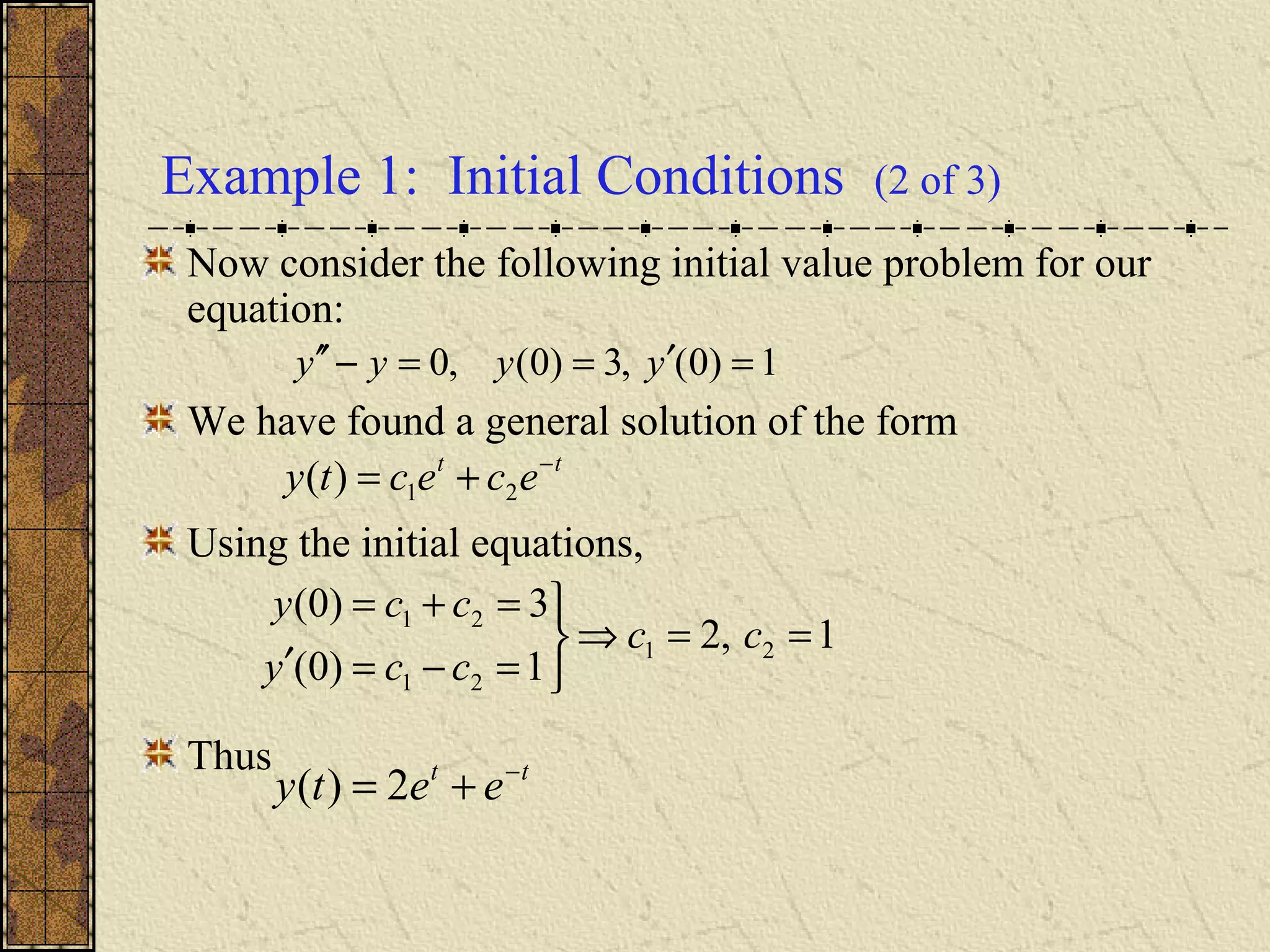 Example 1: Initial Conditions (2 of 3)
Now consider the following initial value problem for our
equation:
We have found a general solution of the form
Using the initial equations,
Thus
1)0(,3)0(,0 =′==−′′ yyyy
tt
ececty −
+= 21)(
1,2
1)0(
3)0(
21
21
21
==⇒



=−=′
=+=
cc
ccy
ccy
tt
eety −
+= 2)(
 