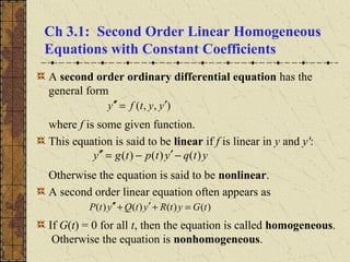 Ch 3.1: Second Order Linear Homogeneous
Equations with Constant Coefficients
A second order ordinary differential equation has the
general form
where f is some given function.
This equation is said to be linear if f is linear in y and y':
Otherwise the equation is said to be nonlinear.
A second order linear equation often appears as
If G(t) = 0 for all t, then the equation is called homogeneous.
Otherwise the equation is nonhomogeneous.
),,( yytfy ′=′′
ytqytptgy )()()( −′−=′′
)()()()( tGytRytQytP =+′+′′
 