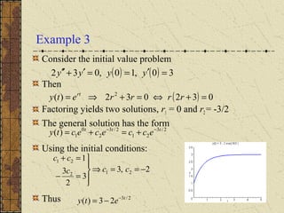 Example 3
Consider the initial value problem
Then
Factoring yields two solutions, r1 = 0 and r2 = -3/2
The general solution has the form
Using the initial conditions:
Thus
( ) ( ) 30,10,032 =′==′+′′ yyyy
( ) 032032)( 2
=+⇔=+⇒= rrrrety rt
2/3
21
2/3
2
0
1)( ttt
eccececty −−
+=+=
2,3
3
2
3
1
212
21
−==⇒




=−
=+
ccc
cc
2/3
23)( t
ety −
−=
 