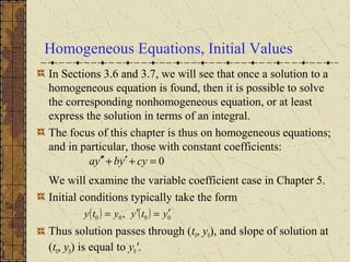 Homogeneous Equations, Initial Values
In Sections 3.6 and 3.7, we will see that once a solution to a
homogeneous equation is found, then it is possible to solve
the corresponding nonhomogeneous equation, or at least
express the solution in terms of an integral.
The focus of this chapter is thus on homogeneous equations;
and in particular, those with constant coefficients:
We will examine the variable coefficient case in Chapter 5.
Initial conditions typically take the form
Thus solution passes through (t0, y0), and slope of solution at
(t0, y0) is equal to y0'.
0=+′+′′ cyybya
( ) ( ) 0000 , ytyyty ′=′=
 