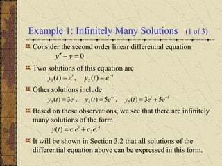 Example 1: Infinitely Many Solutions (1 of 3)
Consider the second order linear differential equation
Two solutions of this equation are
Other solutions include
Based on these observations, we see that there are infinitely
many solutions of the form
It will be shown in Section 3.2 that all solutions of the
differential equation above can be expressed in this form.
0=−′′ yy
tt
etyety −
== )(,)( 21
tttt
eetyetyety −−
+=== 53)(,5)(,3)( 543
tt
ececty −
+= 21)(
 