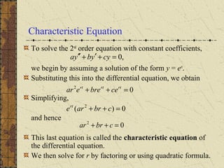 Characteristic Equation
To solve the 2nd
order equation with constant coefficients,
we begin by assuming a solution of the form y = ert
.
Substituting this into the differential equation, we obtain
Simplifying,
and hence
This last equation is called the characteristic equation of
the differential equation.
We then solve for r by factoring or using quadratic formula.
,0=+′+′′ cyybya
02
=++ rtrtrt
cebreear
0)( 2
=++ cbrarert
02
=++ cbrar
 