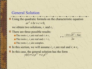 General Solution
Using the quadratic formula on the characteristic equation
we obtain two solutions, r1 and r2.
There are three possible results:
The roots r1, r2 are real and r1 ≠ r2.
The roots r1, r2 are real and r1 = r2.
The roots r1, r2 are complex.
In this section, we will assume r1, r2 are real and r1 ≠ r2.
In this case, the general solution has the form
,02
=++ cbrar
trtr
ececty 21
21)( +=
a
acbb
r
2
42
−±−
=
 
