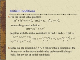 Initial Conditions
For the initial value problem
we use the general solution
together with the initial conditions to find c1 and c2. That is,
Since we are assuming r1 ≠ r2, it follows that a solution of the
form y = ert
to the above initial value problem will always
exist, for any set of initial conditions.
,)(,)(,0 0000 ytyytycyybya ′=′==+′+′′
0201
0201
0201
21
010
2
21
200
1
02211
021
, trtr
trtr
trtr
e
rr
yry
ce
rr
ryy
c
yercerc
yecec −−
−
′−
=
−
−′
=⇒




′=+
=+
trtr
ececty 21
21)( +=
 