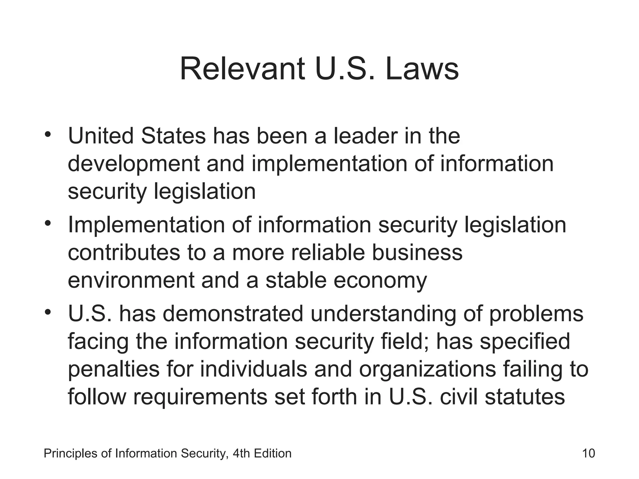 Relevant U.S. Laws
• United States has been a leader in the
development and implementation of information
security legislation
• Implementation of information security legislation
contributes to a more reliable business
environment and a stable economy
• U.S. has demonstrated understanding of problems
facing the information security field; has specified
penalties for individuals and organizations failing to
follow requirements set forth in U.S. civil statutes
Principles of Information Security, 4th Edition 10
 