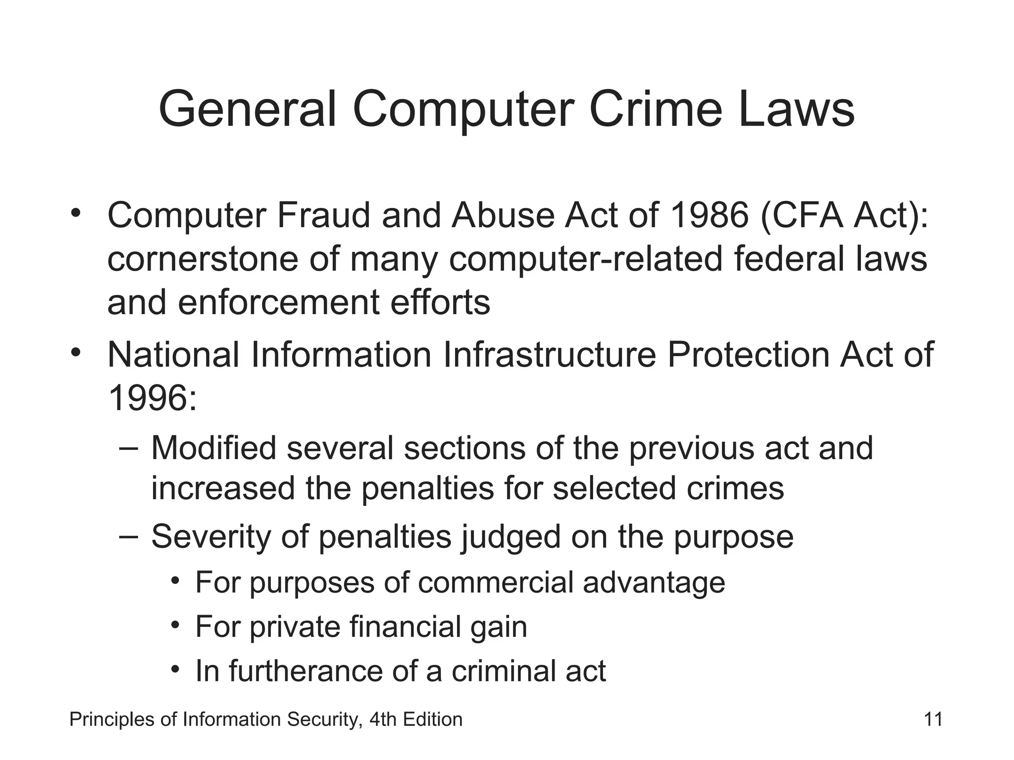 General Computer Crime Laws
• Computer Fraud and Abuse Act of 1986 (CFA Act):
cornerstone of many computer-related federal laws
and enforcement efforts
• National Information Infrastructure Protection Act of
1996:
– Modified several sections of the previous act and
increased the penalties for selected crimes
– Severity of penalties judged on the purpose
• For purposes of commercial advantage
• For private financial gain
• In furtherance of a criminal act
Principles of Information Security, 4th Edition 11
 