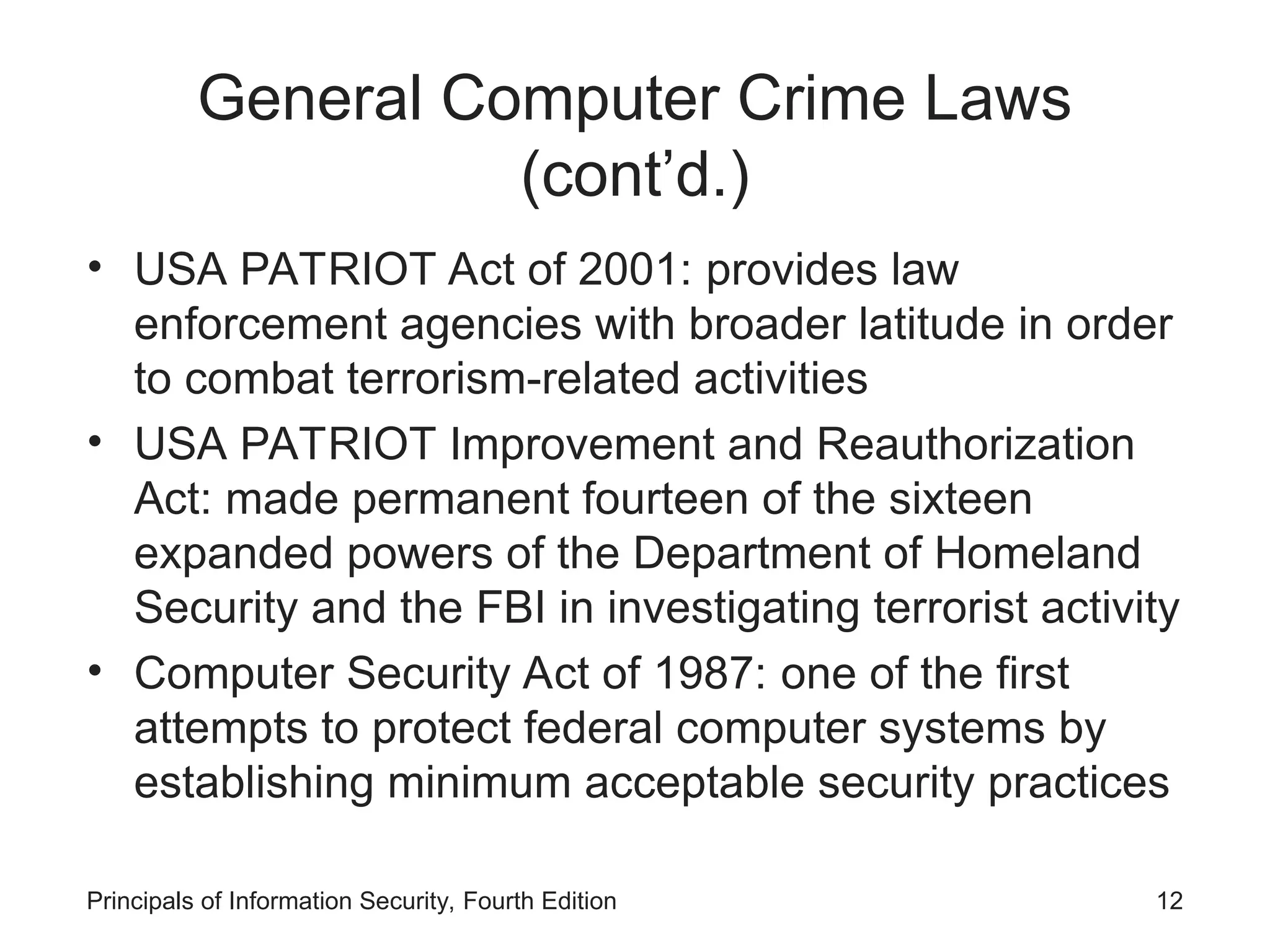 General Computer Crime Laws
(cont’d.)
• USA PATRIOT Act of 2001: provides law
enforcement agencies with broader latitude in order
to combat terrorism-related activities
• USA PATRIOT Improvement and Reauthorization
Act: made permanent fourteen of the sixteen
expanded powers of the Department of Homeland
Security and the FBI in investigating terrorist activity
• Computer Security Act of 1987: one of the first
attempts to protect federal computer systems by
establishing minimum acceptable security practices
Principals of Information Security, Fourth Edition 12
 