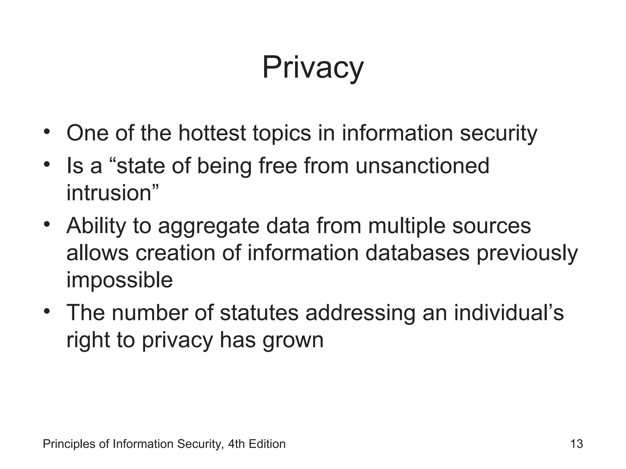 Privacy
• One of the hottest topics in information security
• Is a “state of being free from unsanctioned
intrusion”
• Ability to aggregate data from multiple sources
allows creation of information databases previously
impossible
• The number of statutes addressing an individual’s
right to privacy has grown
Principles of Information Security, 4th Edition 13
 