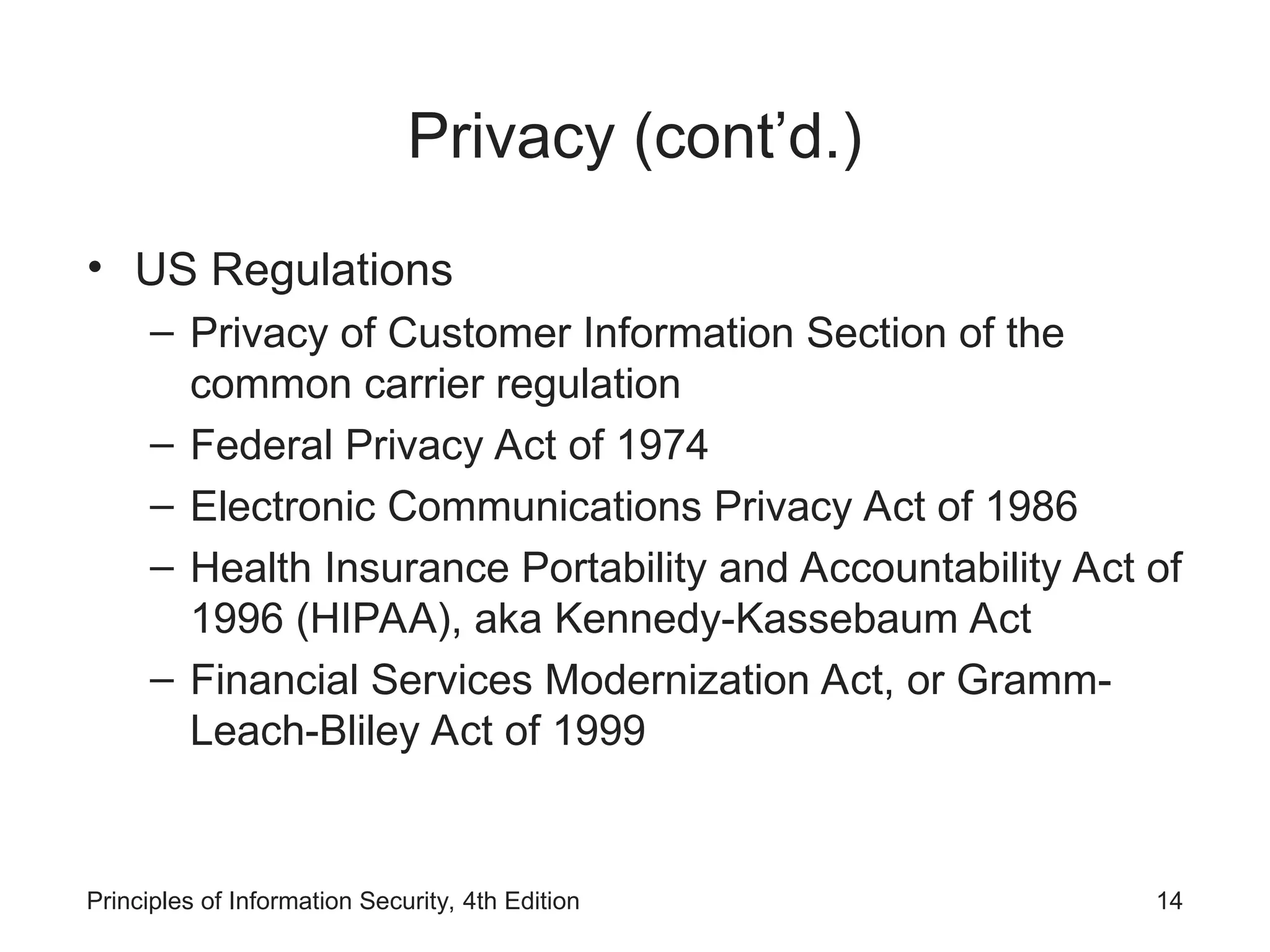 Privacy (cont’d.)
• US Regulations
– Privacy of Customer Information Section of the
common carrier regulation
– Federal Privacy Act of 1974
– Electronic Communications Privacy Act of 1986
– Health Insurance Portability and Accountability Act of
1996 (HIPAA), aka Kennedy-Kassebaum Act
– Financial Services Modernization Act, or Gramm-
Leach-Bliley Act of 1999
Principles of Information Security, 4th Edition 14
 