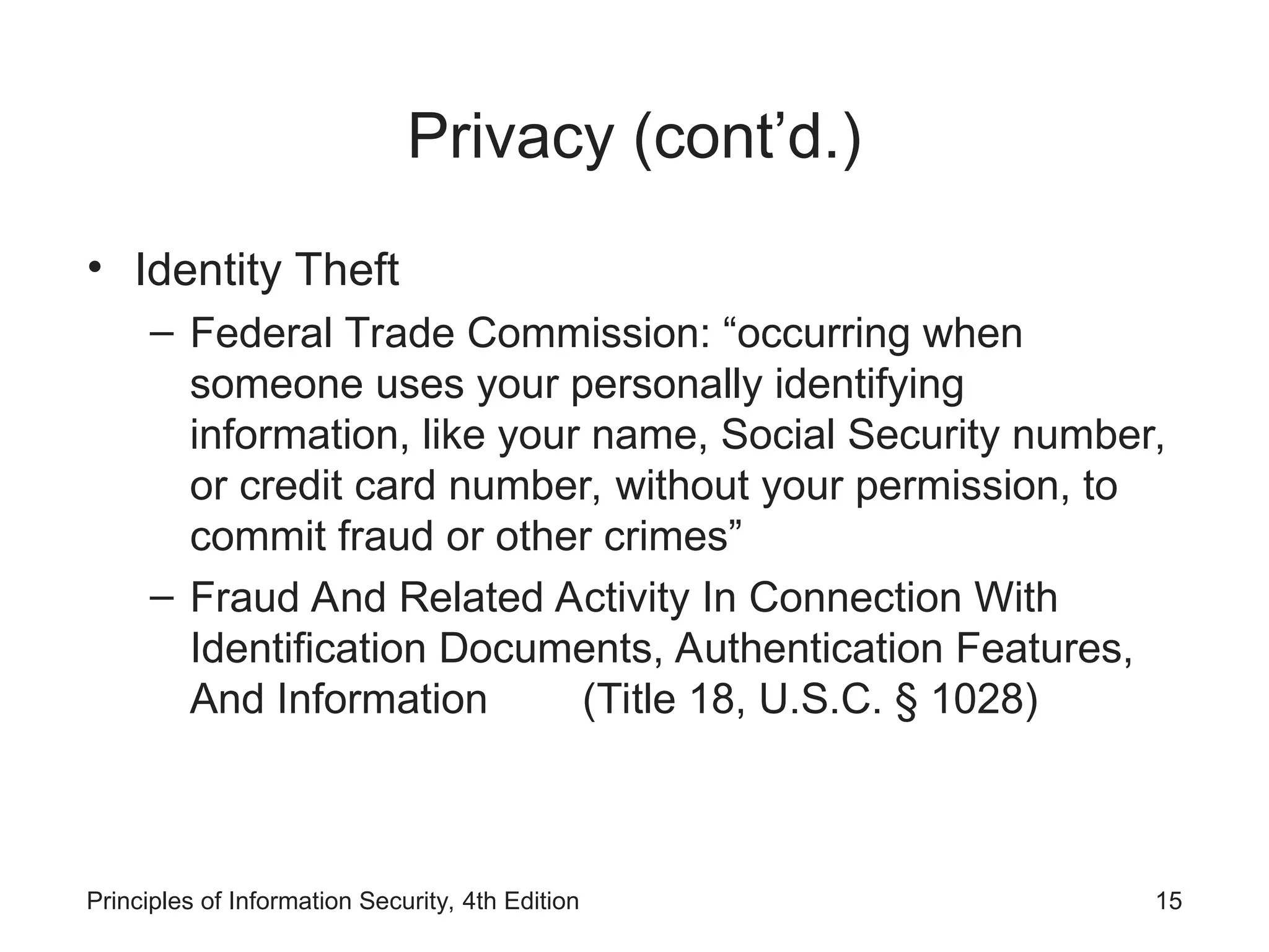 Privacy (cont’d.)
• Identity Theft
– Federal Trade Commission: “occurring when
someone uses your personally identifying
information, like your name, Social Security number,
or credit card number, without your permission, to
commit fraud or other crimes”
– Fraud And Related Activity In Connection With
Identification Documents, Authentication Features,
And Information (Title 18, U.S.C. § 1028)
Principles of Information Security, 4th Edition 15
 