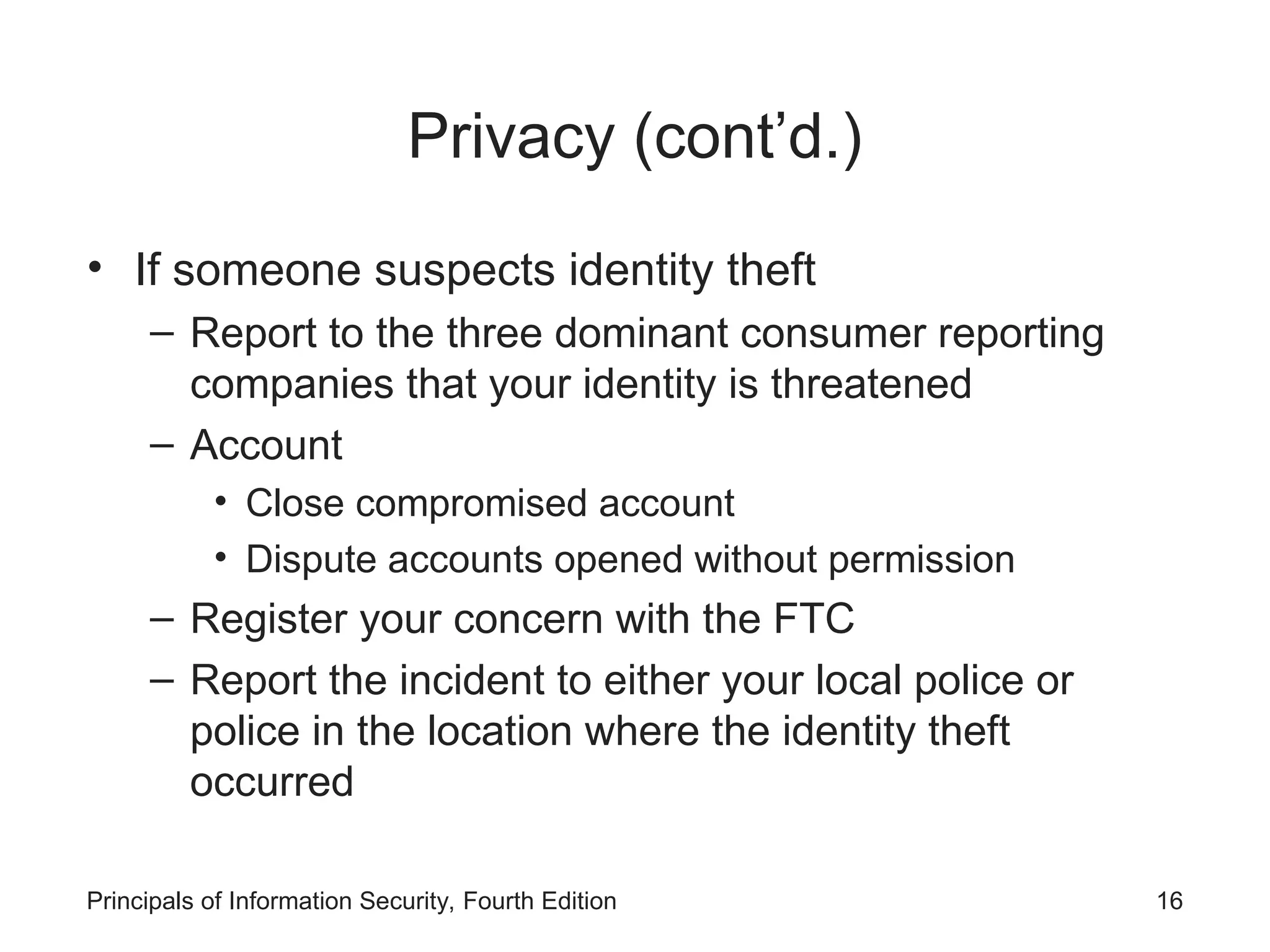 Privacy (cont’d.)
• If someone suspects identity theft
– Report to the three dominant consumer reporting
companies that your identity is threatened
– Account
• Close compromised account
• Dispute accounts opened without permission
– Register your concern with the FTC
– Report the incident to either your local police or
police in the location where the identity theft
occurred
Principals of Information Security, Fourth Edition 16
 