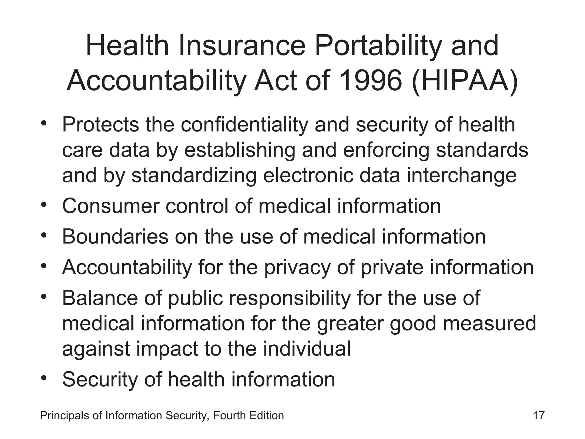 Health Insurance Portability and
Accountability Act of 1996 (HIPAA)
• Protects the confidentiality and security of health
care data by establishing and enforcing standards
and by standardizing electronic data interchange
• Consumer control of medical information
• Boundaries on the use of medical information
• Accountability for the privacy of private information
• Balance of public responsibility for the use of
medical information for the greater good measured
against impact to the individual
• Security of health information
Principals of Information Security, Fourth Edition 17
 