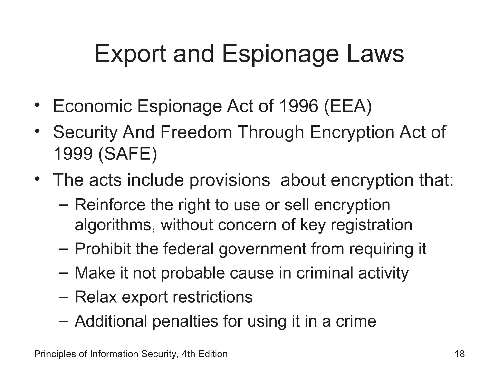 Export and Espionage Laws
• Economic Espionage Act of 1996 (EEA)
• Security And Freedom Through Encryption Act of
1999 (SAFE)
• The acts include provisions about encryption that:
– Reinforce the right to use or sell encryption
algorithms, without concern of key registration
– Prohibit the federal government from requiring it
– Make it not probable cause in criminal activity
– Relax export restrictions
– Additional penalties for using it in a crime
Principles of Information Security, 4th Edition 18
 