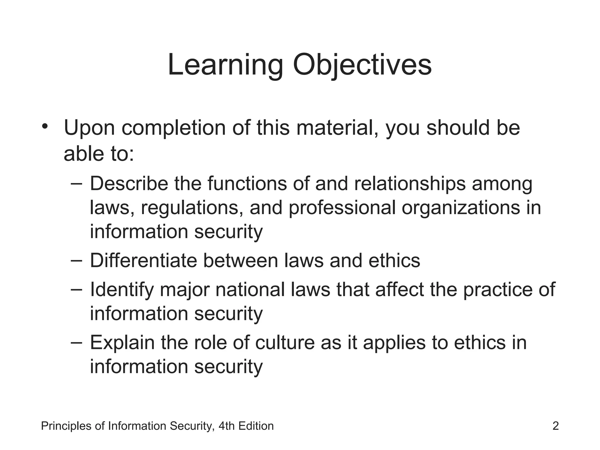 Learning Objectives
• Upon completion of this material, you should be
able to:
– Describe the functions of and relationships among
laws, regulations, and professional organizations in
information security
– Differentiate between laws and ethics
– Identify major national laws that affect the practice of
information security
– Explain the role of culture as it applies to ethics in
information security
Principles of Information Security, 4th Edition 2
 