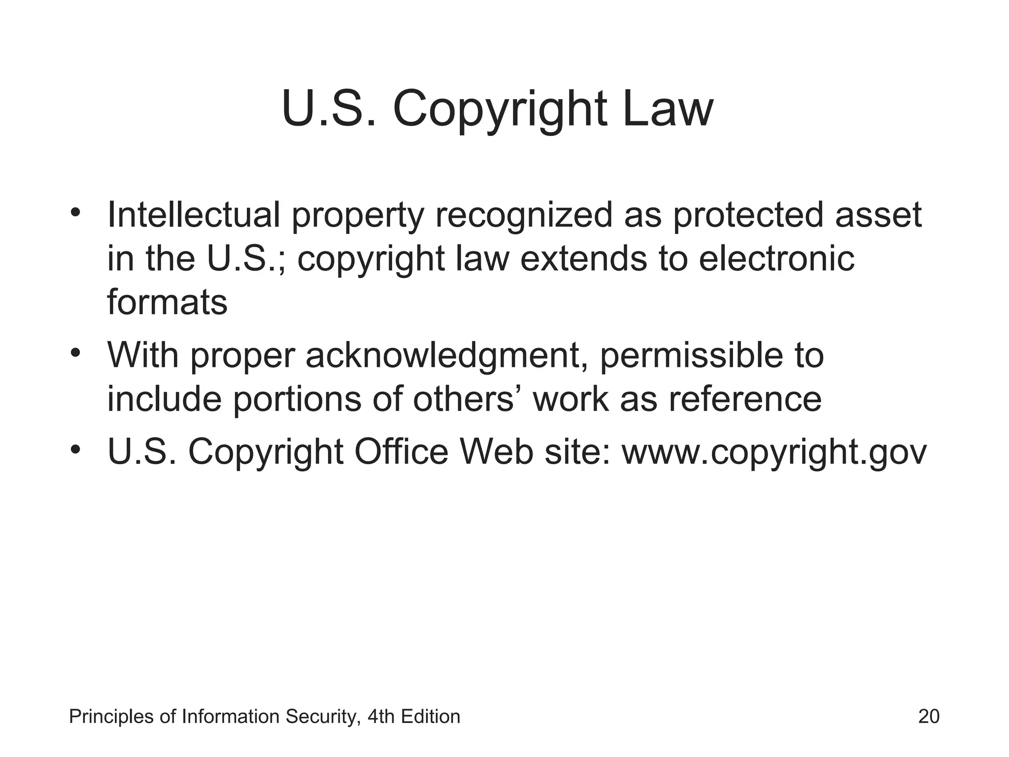 U.S. Copyright Law
• Intellectual property recognized as protected asset
in the U.S.; copyright law extends to electronic
formats
• With proper acknowledgment, permissible to
include portions of others’ work as reference
• U.S. Copyright Office Web site: www.copyright.gov
Principles of Information Security, 4th Edition 20
 
