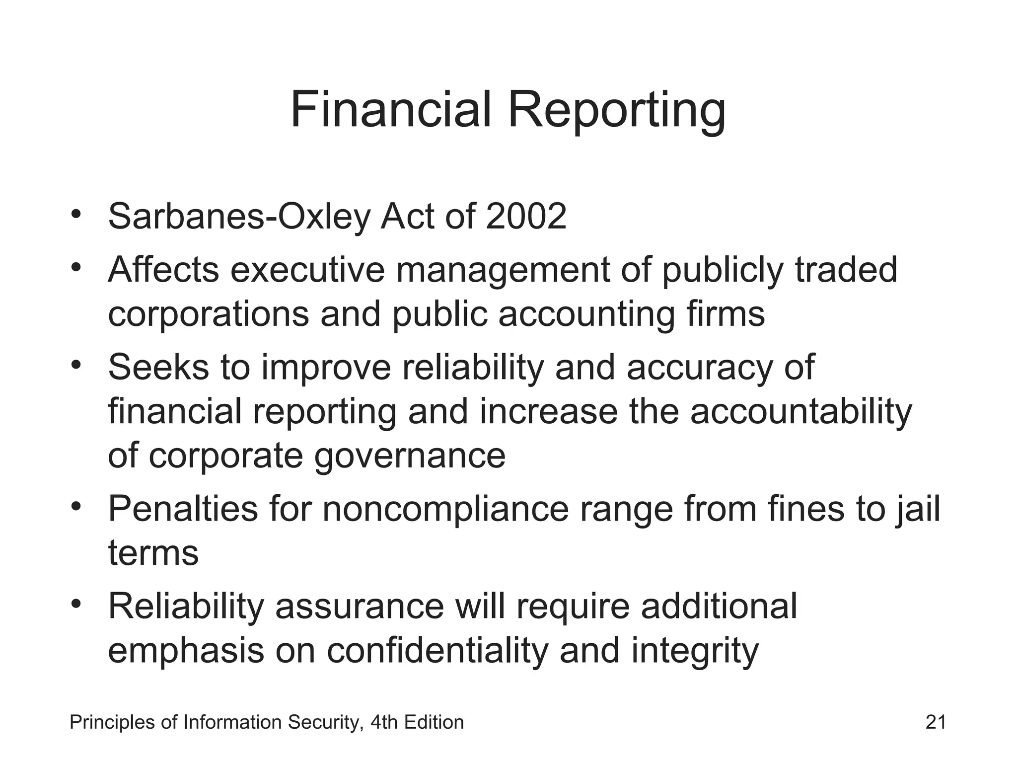 Financial Reporting
• Sarbanes-Oxley Act of 2002
• Affects executive management of publicly traded
corporations and public accounting firms
• Seeks to improve reliability and accuracy of
financial reporting and increase the accountability
of corporate governance
• Penalties for noncompliance range from fines to jail
terms
• Reliability assurance will require additional
emphasis on confidentiality and integrity
Principles of Information Security, 4th Edition 21
 
