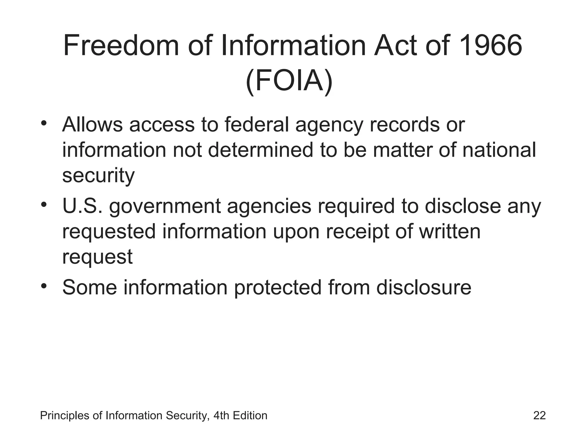 Freedom of Information Act of 1966
(FOIA)
• Allows access to federal agency records or
information not determined to be matter of national
security
• U.S. government agencies required to disclose any
requested information upon receipt of written
request
• Some information protected from disclosure
Principles of Information Security, 4th Edition 22
 