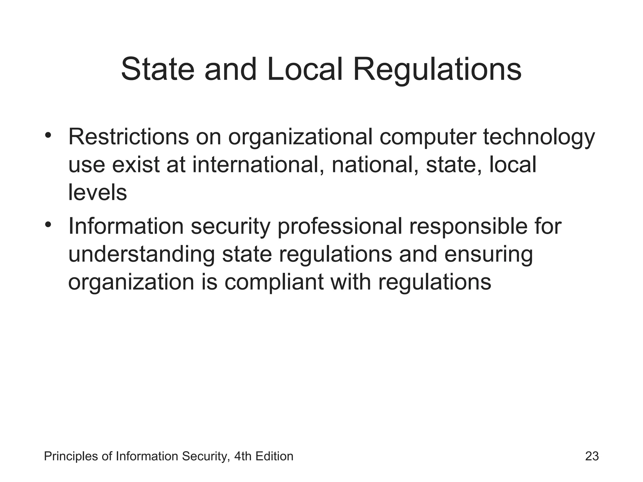 State and Local Regulations
• Restrictions on organizational computer technology
use exist at international, national, state, local
levels
• Information security professional responsible for
understanding state regulations and ensuring
organization is compliant with regulations
Principles of Information Security, 4th Edition 23
 