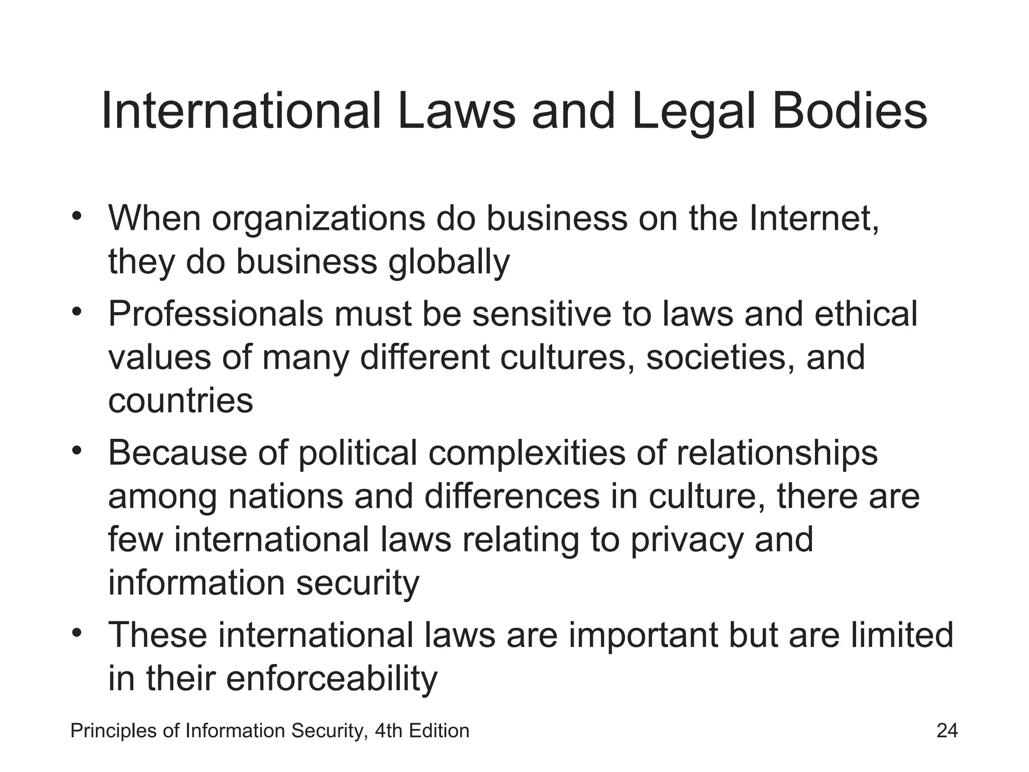 International Laws and Legal Bodies
• When organizations do business on the Internet,
they do business globally
• Professionals must be sensitive to laws and ethical
values of many different cultures, societies, and
countries
• Because of political complexities of relationships
among nations and differences in culture, there are
few international laws relating to privacy and
information security
• These international laws are important but are limited
in their enforceability
Principles of Information Security, 4th Edition 24
 