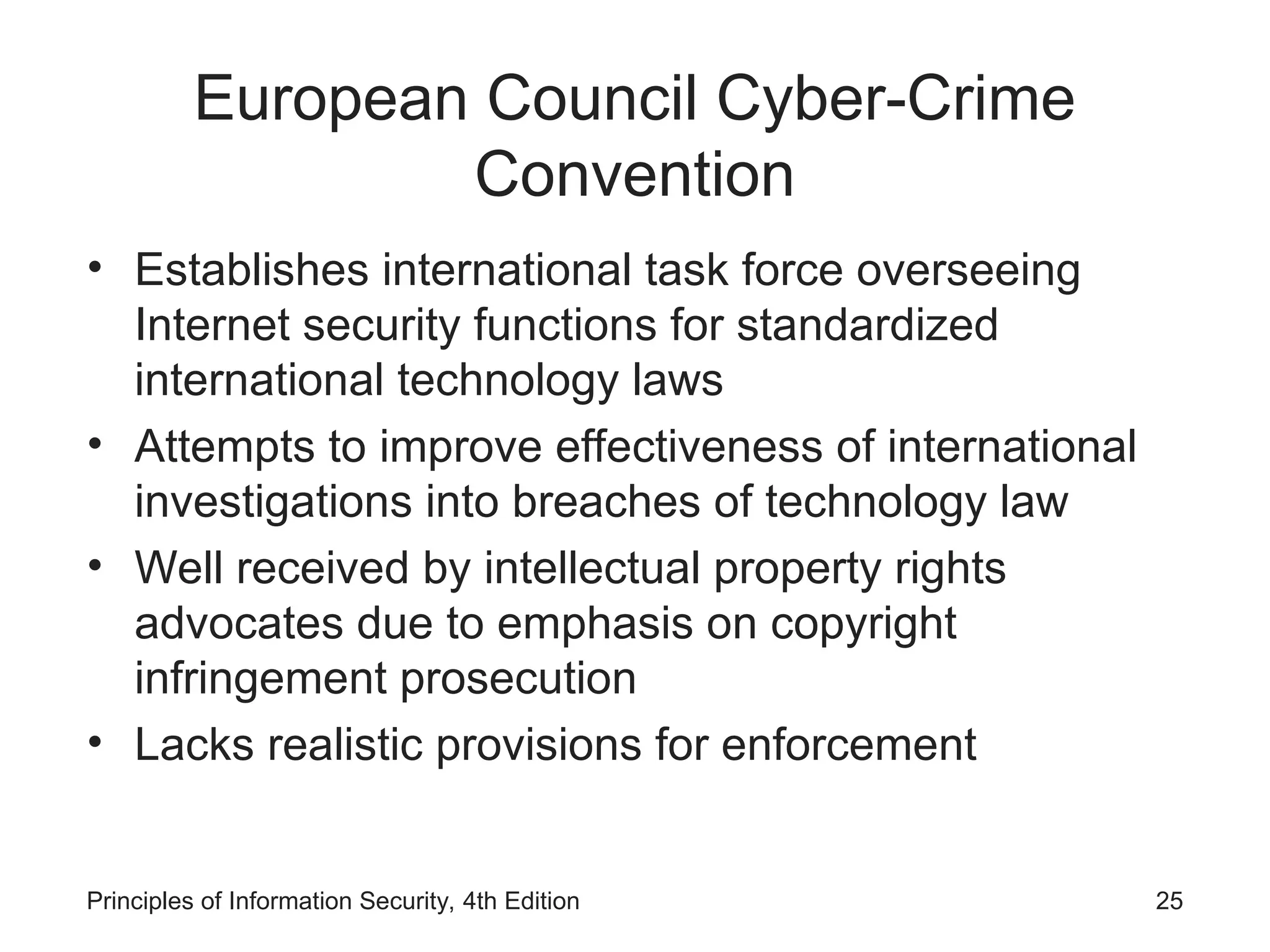 European Council Cyber-Crime
Convention
• Establishes international task force overseeing
Internet security functions for standardized
international technology laws
• Attempts to improve effectiveness of international
investigations into breaches of technology law
• Well received by intellectual property rights
advocates due to emphasis on copyright
infringement prosecution
• Lacks realistic provisions for enforcement
Principles of Information Security, 4th Edition 25
 