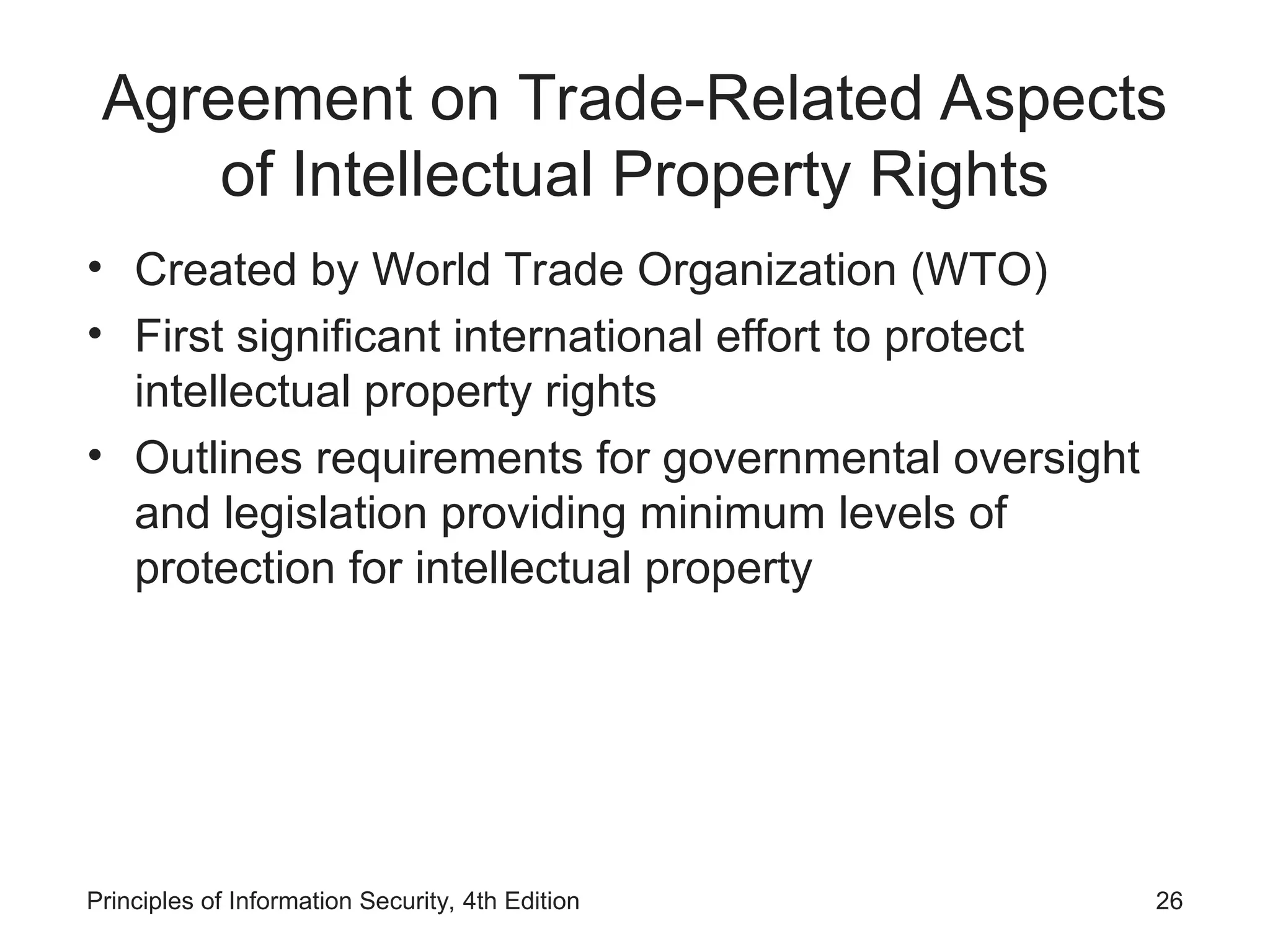 Agreement on Trade-Related Aspects
of Intellectual Property Rights
• Created by World Trade Organization (WTO)
• First significant international effort to protect
intellectual property rights
• Outlines requirements for governmental oversight
and legislation providing minimum levels of
protection for intellectual property
Principles of Information Security, 4th Edition 26
 