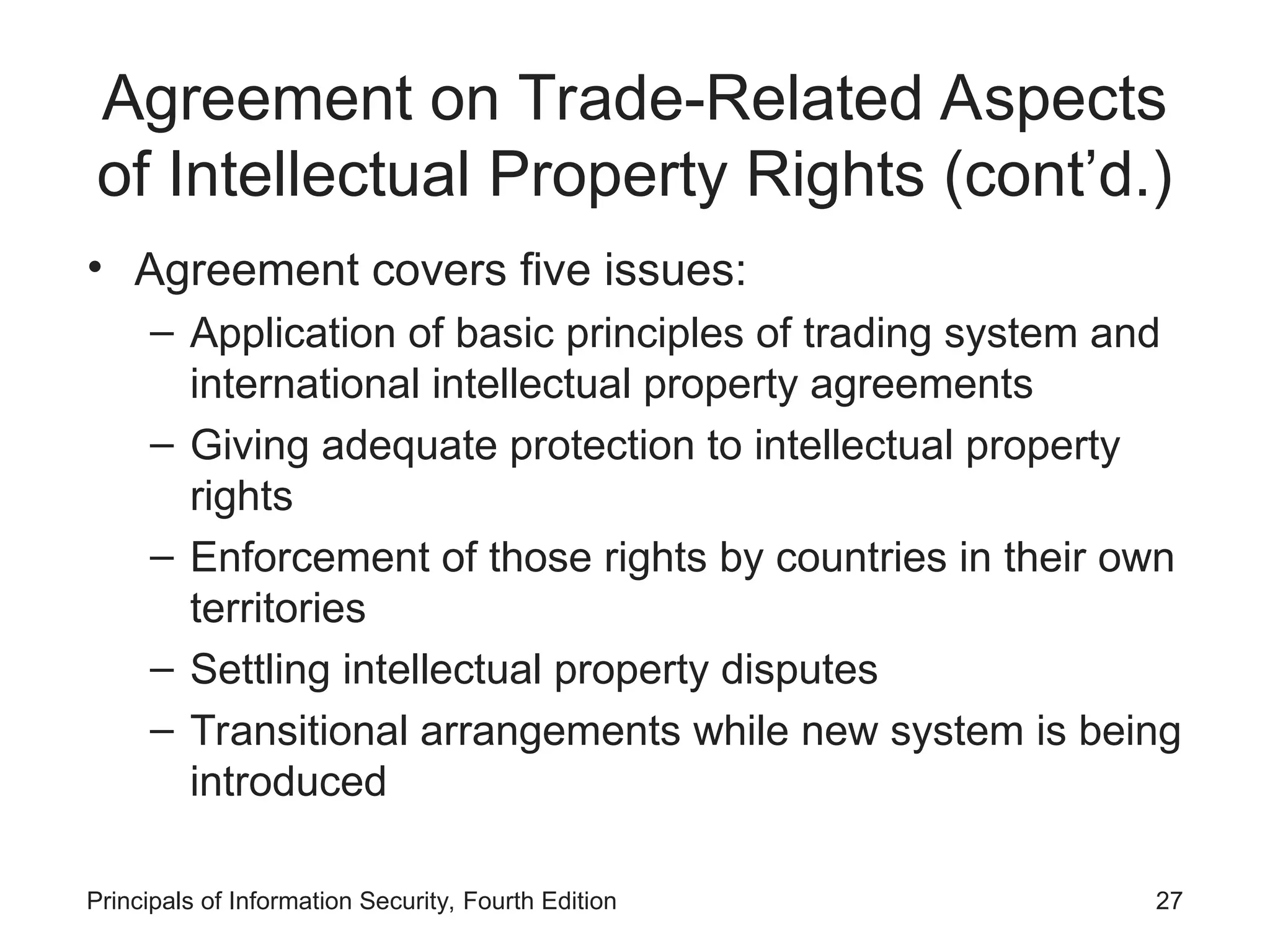 Agreement on Trade-Related Aspects
of Intellectual Property Rights (cont’d.)
• Agreement covers five issues:
– Application of basic principles of trading system and
international intellectual property agreements
– Giving adequate protection to intellectual property
rights
– Enforcement of those rights by countries in their own
territories
– Settling intellectual property disputes
– Transitional arrangements while new system is being
introduced
Principals of Information Security, Fourth Edition 27
 