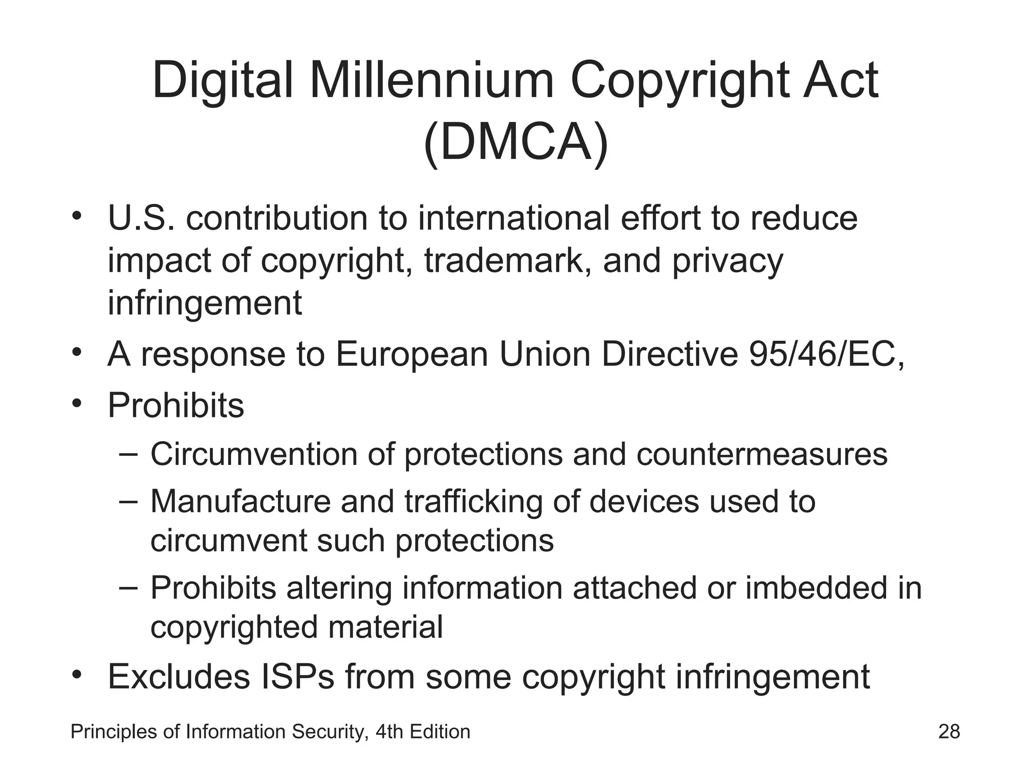 Digital Millennium Copyright Act
(DMCA)
• U.S. contribution to international effort to reduce
impact of copyright, trademark, and privacy
infringement
• A response to European Union Directive 95/46/EC,
• Prohibits
– Circumvention of protections and countermeasures
– Manufacture and trafficking of devices used to
circumvent such protections
– Prohibits altering information attached or imbedded in
copyrighted material
• Excludes ISPs from some copyright infringement
Principles of Information Security, 4th Edition 28
 