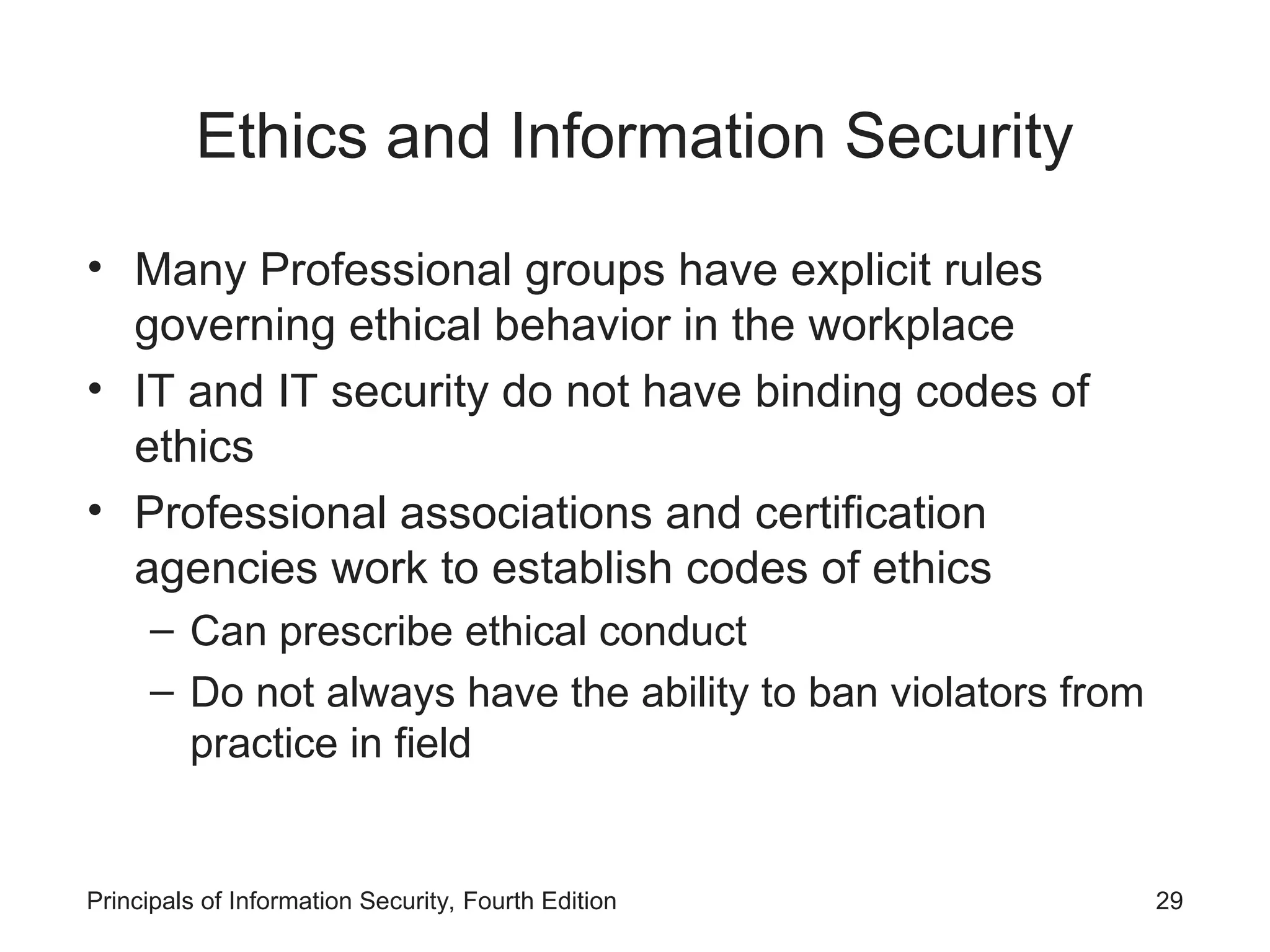 Ethics and Information Security
• Many Professional groups have explicit rules
governing ethical behavior in the workplace
• IT and IT security do not have binding codes of
ethics
• Professional associations and certification
agencies work to establish codes of ethics
– Can prescribe ethical conduct
– Do not always have the ability to ban violators from
practice in field
Principals of Information Security, Fourth Edition 29
 