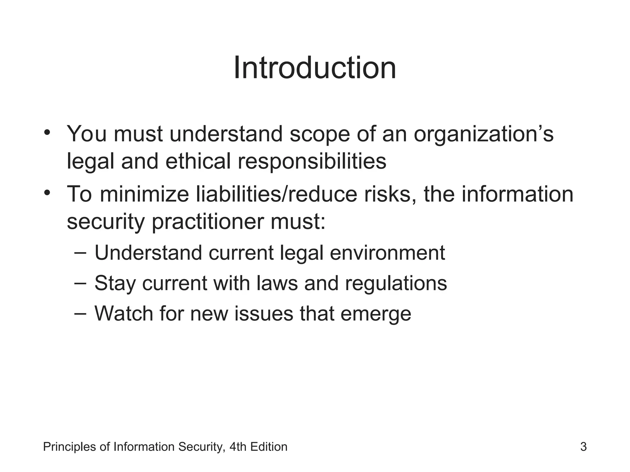 Introduction
• You must understand scope of an organization’s
legal and ethical responsibilities
• To minimize liabilities/reduce risks, the information
security practitioner must:
– Understand current legal environment
– Stay current with laws and regulations
– Watch for new issues that emerge
Principles of Information Security, 4th Edition 3
 