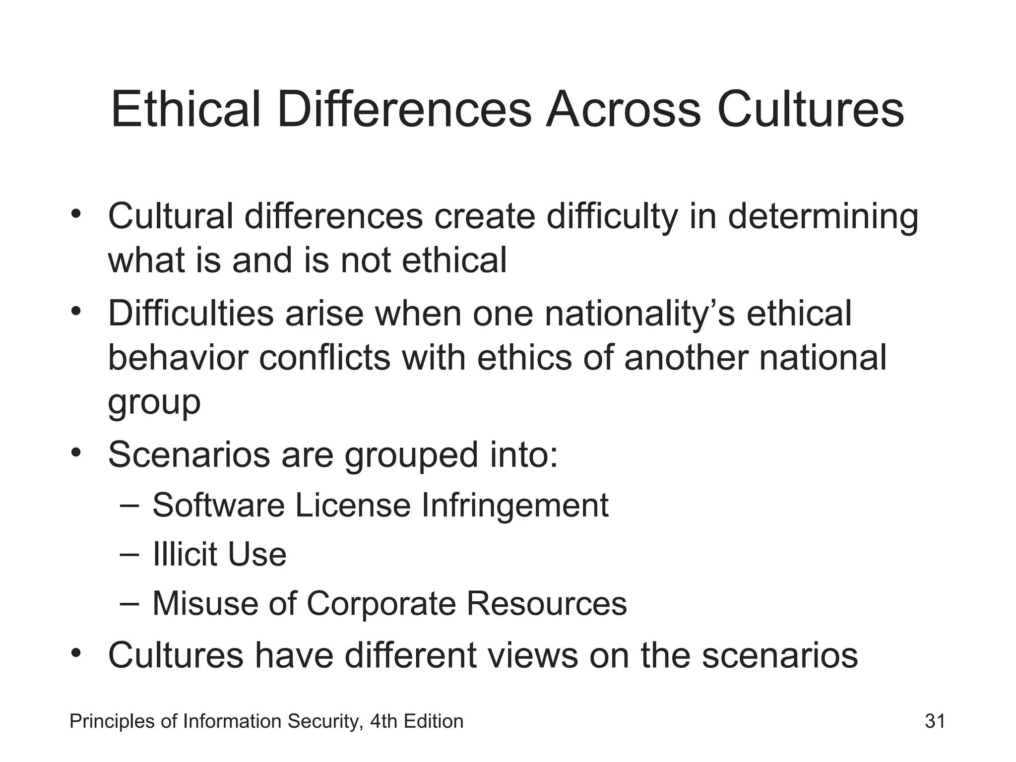 Ethical Differences Across Cultures
• Cultural differences create difficulty in determining
what is and is not ethical
• Difficulties arise when one nationality’s ethical
behavior conflicts with ethics of another national
group
• Scenarios are grouped into:
– Software License Infringement
– Illicit Use
– Misuse of Corporate Resources
• Cultures have different views on the scenarios
Principles of Information Security, 4th Edition 31
 