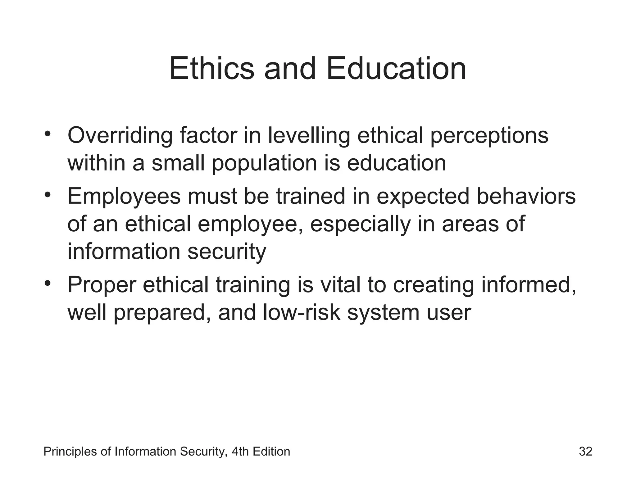 Ethics and Education
• Overriding factor in levelling ethical perceptions
within a small population is education
• Employees must be trained in expected behaviors
of an ethical employee, especially in areas of
information security
• Proper ethical training is vital to creating informed,
well prepared, and low-risk system user
Principles of Information Security, 4th Edition 32
 