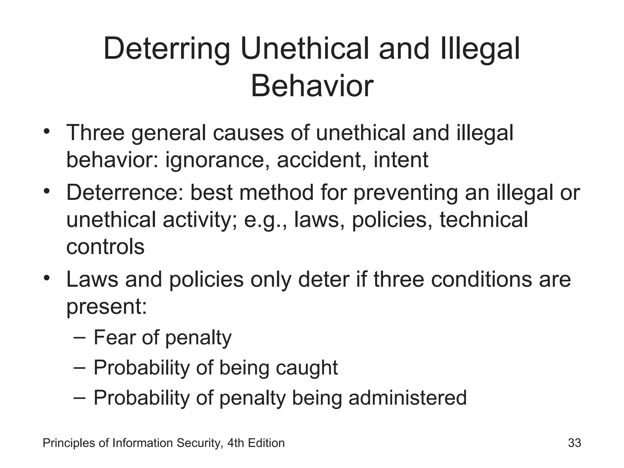 Deterring Unethical and Illegal
Behavior
• Three general causes of unethical and illegal
behavior: ignorance, accident, intent
• Deterrence: best method for preventing an illegal or
unethical activity; e.g., laws, policies, technical
controls
• Laws and policies only deter if three conditions are
present:
– Fear of penalty
– Probability of being caught
– Probability of penalty being administered
Principles of Information Security, 4th Edition 33
 
