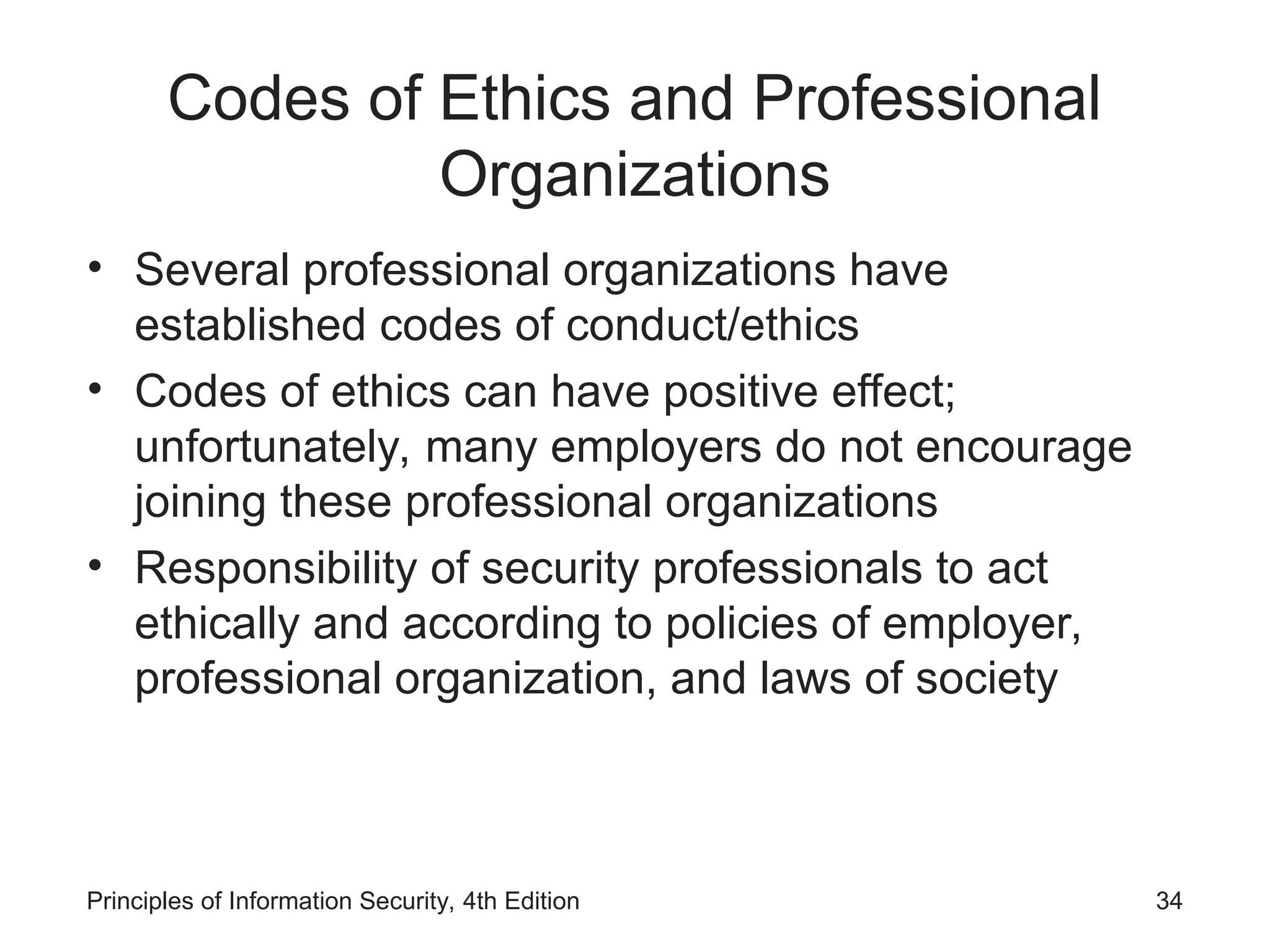 Codes of Ethics and Professional
Organizations
• Several professional organizations have
established codes of conduct/ethics
• Codes of ethics can have positive effect;
unfortunately, many employers do not encourage
joining these professional organizations
• Responsibility of security professionals to act
ethically and according to policies of employer,
professional organization, and laws of society
Principles of Information Security, 4th Edition 34
 